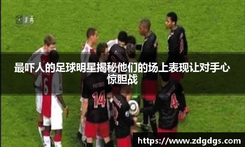 最吓人的足球明星揭秘他们的场上表现让对手心惊胆战