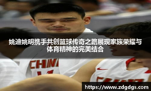 姚迪姚明携手共创篮球传奇之路展现家族荣耀与体育精神的完美结合