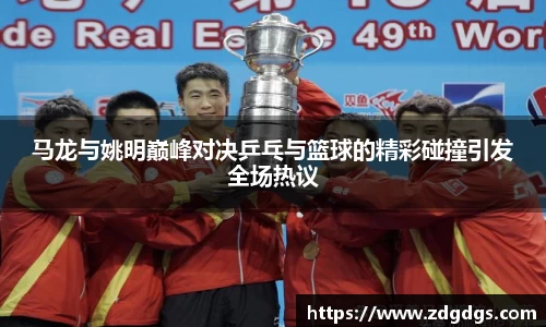 马龙与姚明巅峰对决乒乓与篮球的精彩碰撞引发全场热议