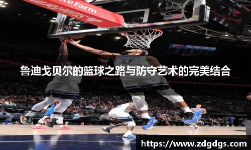 鲁迪戈贝尔的篮球之路与防守艺术的完美结合