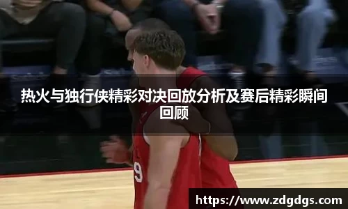 热火与独行侠精彩对决回放分析及赛后精彩瞬间回顾
