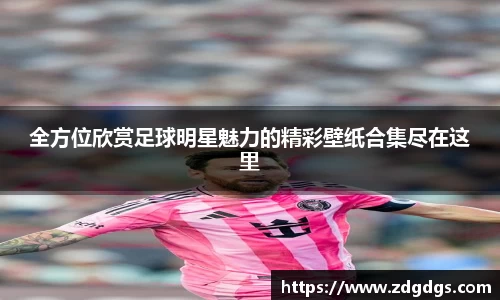 全方位欣赏足球明星魅力的精彩壁纸合集尽在这里