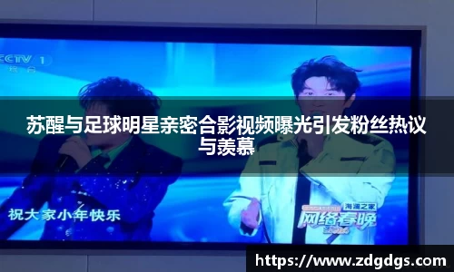 苏醒与足球明星亲密合影视频曝光引发粉丝热议与羡慕